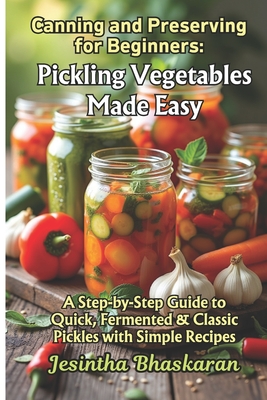 Canning and Preserving for Beginners: Pickling Vegetables Made Easy: A Step-by-Step Guide to Quick, Fermented & Classic Pickles with Simple Recipes - Bhaskaran, Jesintha