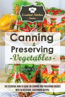 Canning & Preserving Vegetables: : The Essential How-To Guide on Canning and Preserving Veggies with 30 Delicious, Vegetarian Recipes - Sophia, Sarah