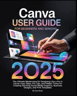 Canva User Guide for Beginners and Seniors: The Ultimate Masterclass for Designing Like a Pro in Canva with Pro Tips, Easy Steps, and Hidden Tricks for Creating Stunning Social Media Posts, Business Designs, and Print Templates.