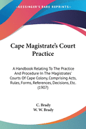 Cape Magistrate's Court Practice: A Handbook Relating To The Practice And Procedure In The Magistrates' Courts Of Cape Colony, Comprising Acts, Rules, Forms, References, Decisions, Etc. (1907)