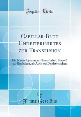 Capillar-Blut Undefibrinirtes Zur Transfusion: Ein Neuer Apparat Zur Transfusion, Sowohl Zur Einfachen, ALS Auch Zur Depletorischen (Classic Reprint) - Gesellius, Franz