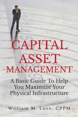 Capital Asset Management A Basic Guide To Help You Maximize Your Physical Infrastructure - Love, William M