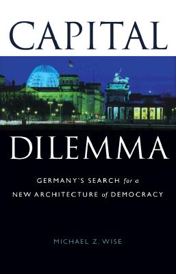 Capital Dilemma:: Germany's Search for a New Architecture of Democracy - Wise, Michael Z, and Wise, Michael Z