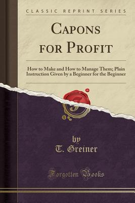 Capons for Profit: How to Make and How to Manage Them; Plain Instruction Given by a Beginner for the Beginner (Classic Reprint) - Greiner, T