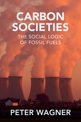 Carbon Societies: The Social Logic of Fossil Fuels - Wagner, Peter