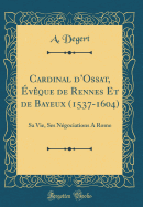 Cardinal D'Ossat, Eveque de Rennes Et de Bayeux (1537-1604): Sa Vie, Ses Negociations a Rome (Classic Reprint)