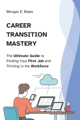 Career Transition Mastery: The Ultimate Guide to Finding Your First Job and Thriving in the Workforce - Blake, Morgan E