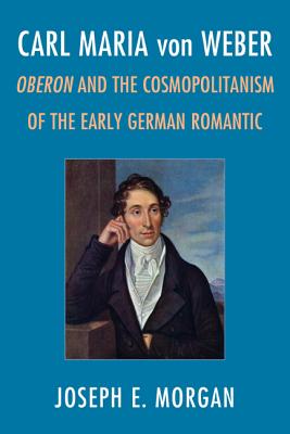 Carl Maria Von Weber: Oberon and Cosmopolitanism in the Early German Romantic - Morgan, Joseph E