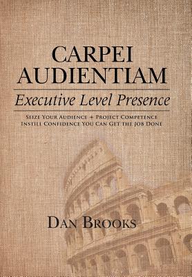 Carpei Audientiam: Executive Level Presence: Seize Your Audience, Project Competence Instill Confidence You Can Get the Job Done - Brooks, Dan