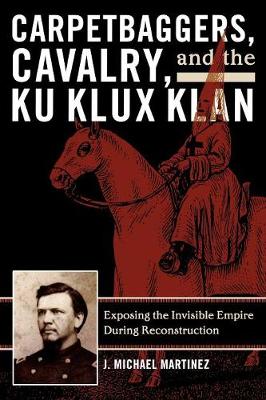 Carpetbaggers, Cavalry, and the Ku Klux Klan: Exposing the Invisible Empire During Reconstruction - Martinez, J Michael