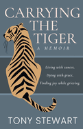 Carrying the Tiger: Living with Cancer, Dying with Grace, Finding Joy While Grieving