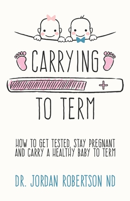 Carrying To Term: How To Get Tested, Stay Pregnant and Carry a Healthy Baby To Term - Robertson Nd, Jordan, Dr.