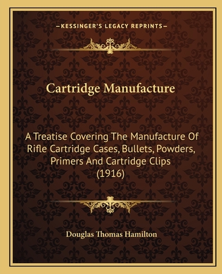 Cartridge Manufacture: A Treatise Covering The Manufacture Of Rifle Cartridge Cases, Bullets, Powders, Primers And Cartridge Clips (1916) - Hamilton, Douglas Thomas