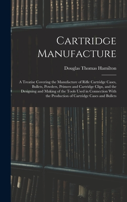 Cartridge Manufacture; a Treatise Covering the Manufacture of Rifle Cartridge Cases, Bullets, Powders, Primers and Cartridge Clips, and the Designing and Making of the Tools Used in Connection With the Production of Cartridge Cases and Bullets - Hamilton, Douglas Thomas