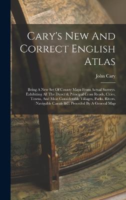 Cary's New And Correct English Atlas: Being A New Set Of County Maps From Actual Surveys. Exhibiting All The Direct & Principal Cross Roads, Cities, Towns, And Most Considerable Villages, Parks, Rivers, Navigable Canals &c. Preceded By A General Map - Cary, John