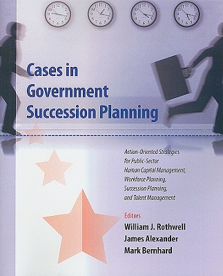 Cases in Government Succession Planning: Action-Oriented Strategies for Public Sector Human Capital Management, Workforce Planning, Succession Planning and Talent Management - Rothwell, William J (Editor), and Alexander, James, Sir (Editor), and Bernhard, Mark (Editor)