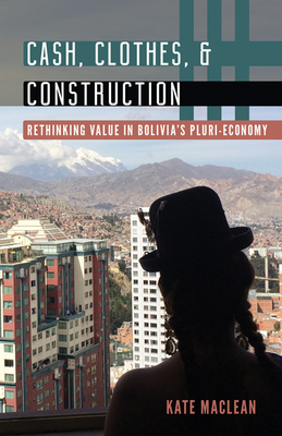 Cash, Clothes, and Construction: Rethinking Value in Bolivia's Pluri-Economy - MacLean, Kate