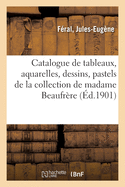 Catalogue de Tableaux Anciens Et Modernes, Aquarelles, Dessins, Pastels, Objets d'Art: Et d'Ameublement de la Collection de Madame Beaufrre