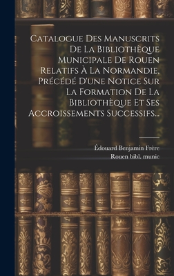 Catalogue Des Manuscrits de la Biblioth?que Municipale de Rouen Relatifs ? La Normandie, Pr?c?d? d'Une Notice Sur La Formation de la Biblioth?que Et Ses Accroissements Successifs... - Fr?re, ?douard Benjamin, and Rouen Bibl Munic (Creator)