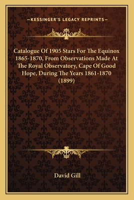 Catalogue Of 1905 Stars For The Equinox 1865-1870, From Observations Made At The Royal Observatory, Cape Of Good Hope, During The Years 1861-1870 (1899) - Gill, David, Sir (Editor)