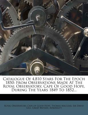 Catalogue of 4,810 Stars for the Epoch 1850: From Observations Made at the Royal Observatory, Cape of Good Hope, During the Years 1849 to 1852... - Observatory, Royal, and Cape of Good Hope (Creator), and Maclear, Thomas