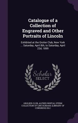 Catalogue of a Collection of Engraved and Other Portraits of Lincoln: Exhibited at the Grolier Club, New York ... Saturday, April 8th, to Saturday, April 22d, 1899 - Grolier Club (Creator), and Alfred Whital Stern Collection of Lincol (Creator)