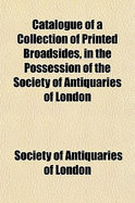 Catalogue of a Collection of Printed Broadsides, in the Possession of the Society of Antiquaries of London