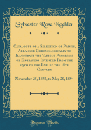 Catalogue of a Selection of Prints, Arranged Chronologically to Illustrate the Various Processes of Engraving Invented from the 15th to the End of the 18th Century: November 25, 1893, to May 20, 1894 (Classic Reprint)