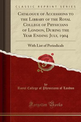 Catalogue of Accessions to the Library of the Royal College of Physicians of London, During the Year Ending July, 1904: With List of Periodicals (Classic Reprint) - London, Royal College of Physicians of