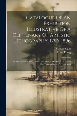 Catalogue Of An Exhibition Illustrative Of A Centenary Of Artistic Lithography, 1796-1896: At The Grolier Club ... New York, March The Sixth To March The Twenty-eighth, M.d.ccc.xcvi - Club, Grolier, and Prang, Louis