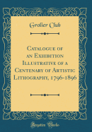 Catalogue of an Exhibition Illustrative of a Centenary of Artistic Lithography, 1796-1896 (Classic Reprint)