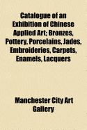 Catalogue of an Exhibition of Chinese Applied Art: Bronzes, Pottery, Porcelains, Jades, Embroideries, Carpets, Enamels, Lacquers, &C (Classic Reprint)