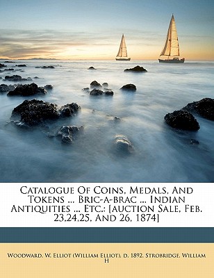 Catalogue of Coins, Medals, and Tokens ... Bric-A-Brac ... Indian Antiquities ... Etc.: [Auction Sale, Feb. 23,24,25, and 26, 1874] - H, Strobridge William, and Woodward, W Elliot (Creator)