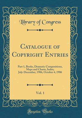 Catalogue of Copyright Entries, Vol. 1: Part 1, Books, Dramatic Compositions, Maps and Charts, Index; July-December, 1906, October 4, 1906 (Classic Reprint) - Congress, Library of