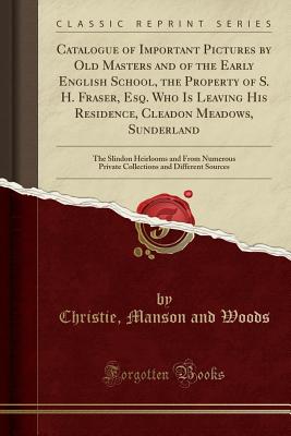 Catalogue of Important Pictures by Old Masters and of the Early English School, the Property of S. H. Fraser, Esq. Who Is Leaving His Residence, Cleadon Meadows, Sunderland: The Slindon Heirlooms and from Numerous Private Collections and Different Sources - Woods, Christie Manson and