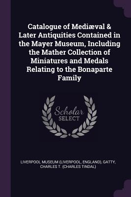 Catalogue of Medival & Later Antiquities Contained in the Mayer Museum, Including the Mather Collection of Miniatures and Medals Relating to the Bonaparte Family - Liverpool Museum (Liverpool, England) (Creator), and Gatty, Charles T