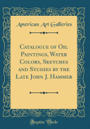 Catalogue of Oil Paintings, Water Colors, Sketches and Studies by the Late John J. Hammer (Classic Reprint)