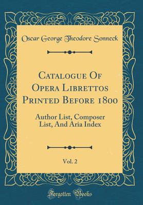 Catalogue of Opera Librettos Printed Before 1800, Vol. 2: Author List, Composer List, and Aria Index (Classic Reprint) - Sonneck, Oscar George Theodore