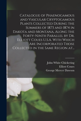 Catalogue of Phaenogamous and Vascular Cryptogamous Plants Collected During the Summers of 1873 and 1874 in Dakota and Montana, Along the Forty-ninth Parallel by Dr. Elliott Coues U.S.A. With Which Are Incorporated Those Collected in the Same Region At... - Chickering, John White 1831-1913, and Coues, Elliott 1842-1899, and Dawson, George Mercer 1849-1901