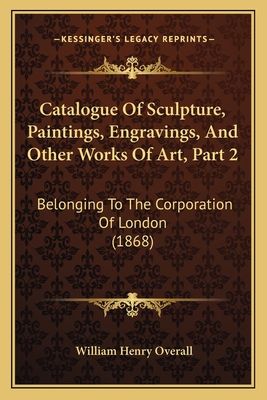 Catalogue of Sculpture, Paintings, Engravings, and Other Works of Art, Part 2: Belonging to the Corporation of London (1868) - Overall, William Henry
