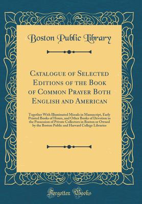 Catalogue of Selected Editions of the Book of Common Prayer Both English and American: Together with Illuminated Missals in Manuscript, Early Printed Books of Hours, and Other Books of Devotion in the Possession of Private Collectors in Boston or Owned by - Library, Boston Public