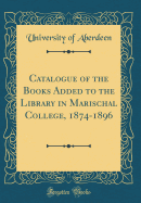 Catalogue of the Books Added to the Library in Marischal College, 1874-1896 (Classic Reprint)