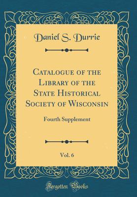 Catalogue of the Library of the State Historical Society of Wisconsin, Vol. 6: Fourth Supplement (Classic Reprint) - Durrie, Daniel S