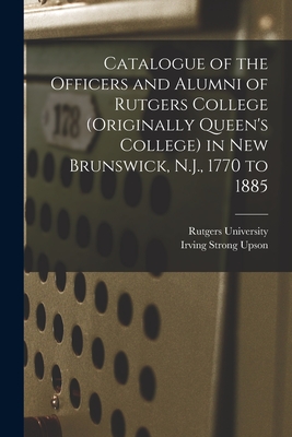 Catalogue of the Officers and Alumni of Rutgers College (originally Queen's College) in New Brunswick, N.J., 1770 to 1885 - Rutgers University (Creator), and Upson, Irving Strong