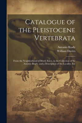 Catalogue of the Pleistocene Vertebrata: From the Neighborhood of Ilford, Essex, in the Collection of Sir Antonio Brady, and a Description of the Locality, Etc - Davies, William, and Brady, Antonio