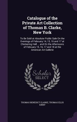 Catalogue of the Private Art Collection of Thomas B. Clarke, New York: To Be Sold at Absolute Public Sale On the Evenings of February 14, 15, 16 and 17 at Chickering Hall ... and On the Afternoons of February 15, 16, 17 and 18 at the American Art Gallerie - Clarke, Thomas Benedict, and Kirby, Thomas Ellis
