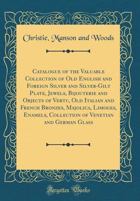 Catalogue of the Valuable Collection of Old English and Foreign Silver and Silver-Gilt Plate, Jewels, Bijouterie and Objects of Vertu, Old Italian and French Bronzes, Majolica, Limoges, Enamels, Collection of Venetian and German Glass (Classic Reprint) - Woods, Christie Manson and