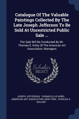 Catalogue Of The Valuable Paintings Collected By The Late Joseph Jefferson To Be Sold At Unrestricted Public Sale ...: The Sale Will Be Conducted By Mr. Thomas E. Kirby Of The American Art Association, Managers - Jefferson, Joseph, and Thomas Ellis Kirby (Creator), and American Art Association (Creator)