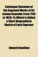 Catalogue Raisonne of the Engraved Works of Sir Joshua Reynolds ... from 1755 to 1820; To Which Is Added a Short Biographical Sketch of Each Engraver