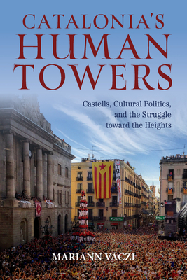 Catalonia's Human Towers: Castells, Cultural Politics, and the Struggle Toward the Heights - Vaczi, Mariann